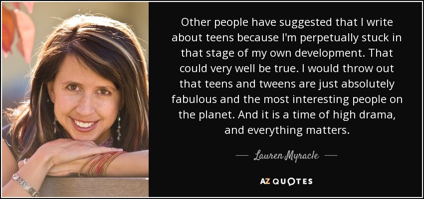 Other people have suggested that I write about teens because I'm perpetually stuck in that stage of my own development. That could very well be true. I would throw out that teens and tweens are just absolutely fabulous and the most interesting people on the planet. And it is a time of high drama, and everything matters. - Lauren Myracle