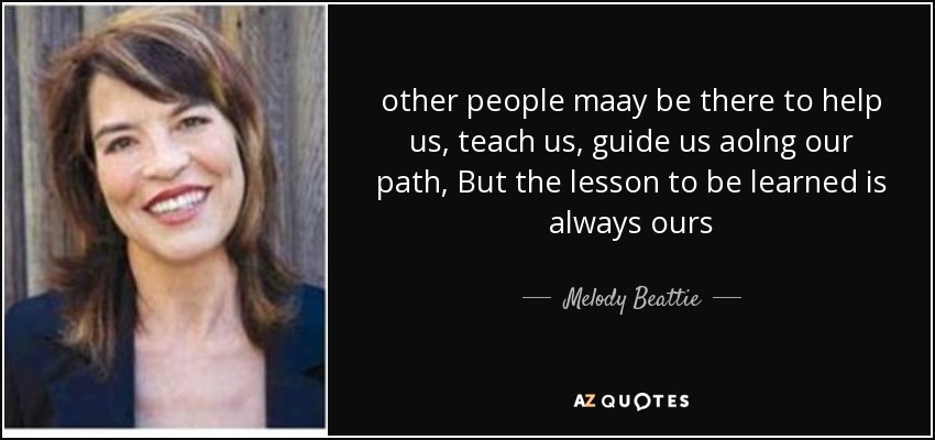 other people maay be there to help us, teach us, guide us aolng our path, But the lesson to be learned is always ours - Melody Beattie