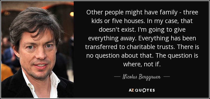 Other people might have family - three kids or five houses. In my case, that doesn't exist. I'm going to give everything away. Everything has been transferred to charitable trusts. There is no question about that. The question is where, not if. - Nicolas Berggruen