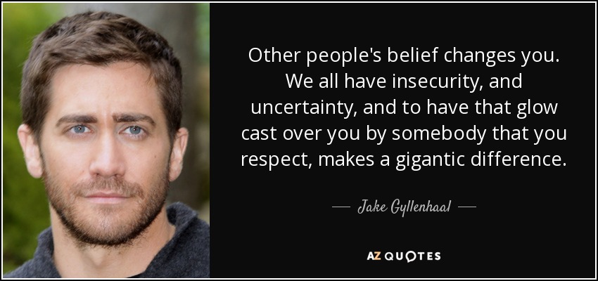 Other people's belief changes you. We all have insecurity, and uncertainty, and to have that glow cast over you by somebody that you respect, makes a gigantic difference. - Jake Gyllenhaal