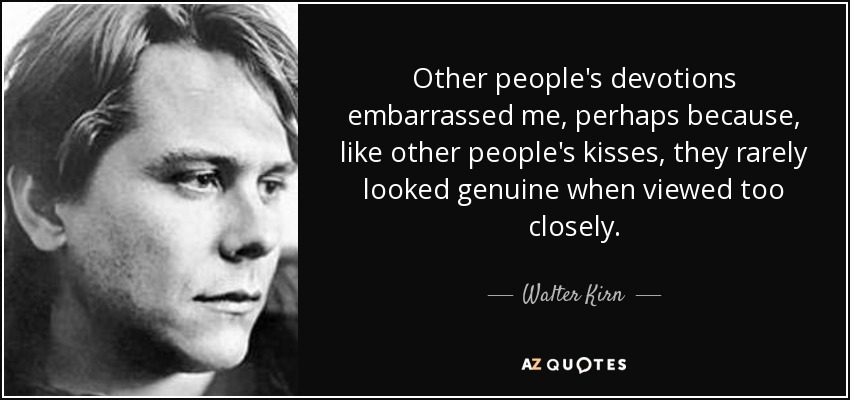 Other people's devotions embarrassed me, perhaps because, like other people's kisses, they rarely looked genuine when viewed too closely. - Walter Kirn