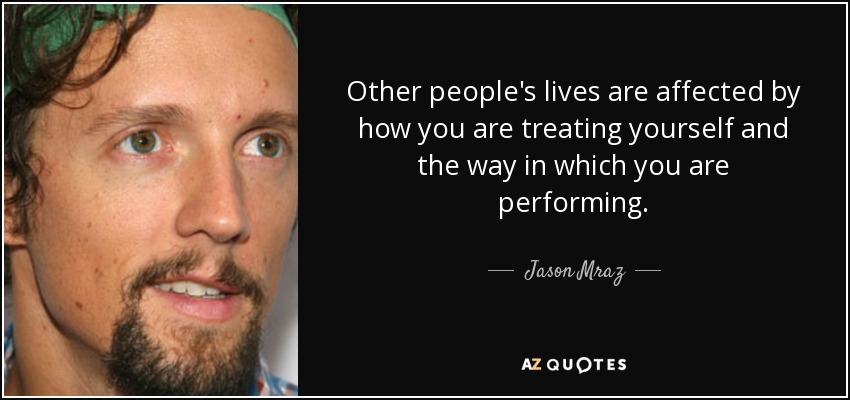 Other people's lives are affected by how you are treating yourself and the way in which you are performing. - Jason Mraz