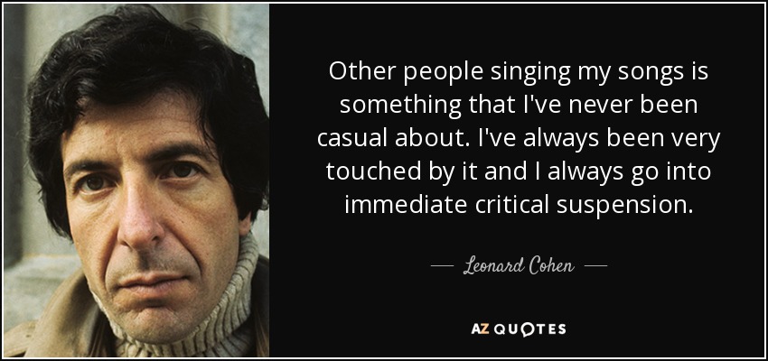 Other people singing my songs is something that I've never been casual about. I've always been very touched by it and I always go into immediate critical suspension. - Leonard Cohen