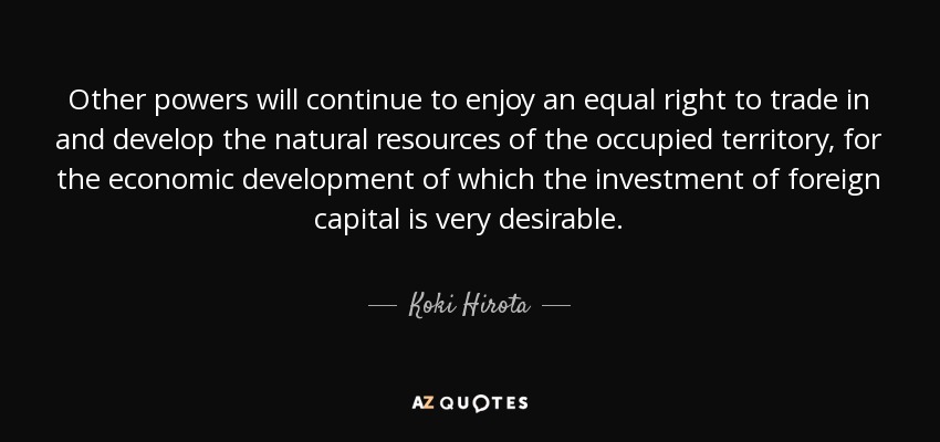 Other powers will continue to enjoy an equal right to trade in and develop the natural resources of the occupied territory, for the economic development of which the investment of foreign capital is very desirable. - Koki Hirota