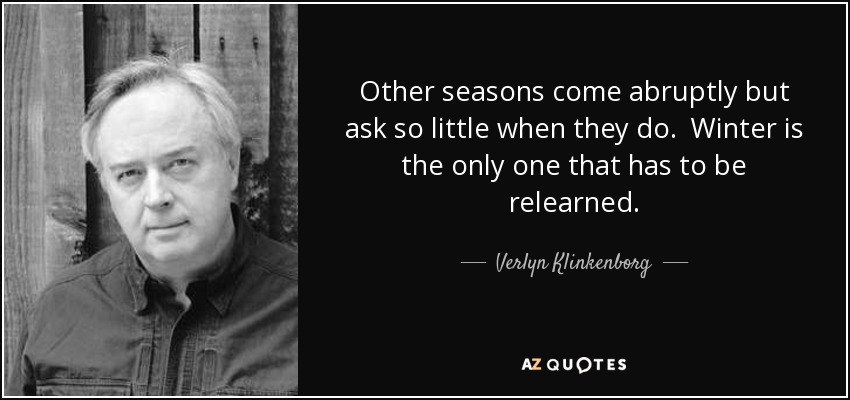 Other seasons come abruptly but ask so little when they do. Winter is the only one that has to be relearned. - Verlyn Klinkenborg