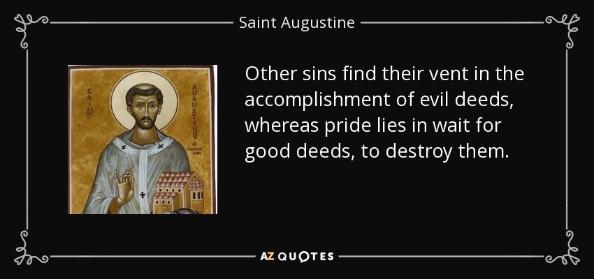 Other sins find their vent in the accomplishment of evil deeds, whereas pride lies in wait for good deeds, to destroy them. - Saint Augustine