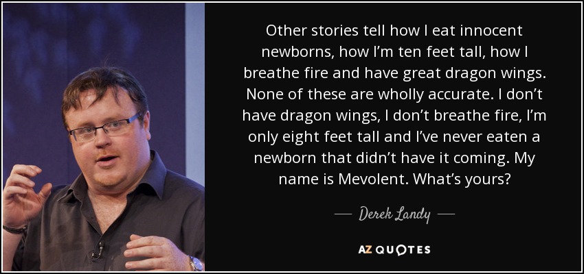 Other stories tell how I eat innocent newborns, how I’m ten feet tall, how I breathe fire and have great dragon wings. None of these are wholly accurate. I don’t have dragon wings, I don’t breathe fire, I’m only eight feet tall and I’ve never eaten a newborn that didn’t have it coming. My name is Mevolent. What’s yours? - Derek Landy