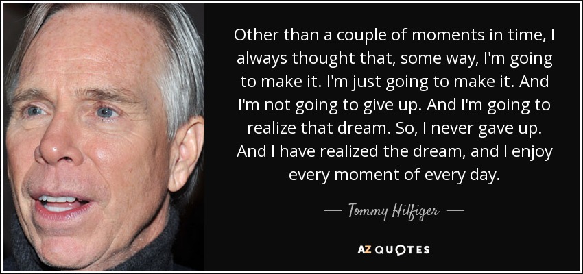 Other than a couple of moments in time, I always thought that, some way, I'm going to make it. I'm just going to make it. And I'm not going to give up. And I'm going to realize that dream. So, I never gave up. And I have realized the dream, and I enjoy every moment of every day. - Tommy Hilfiger