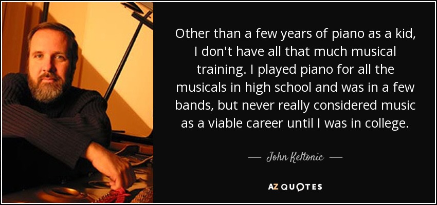 Other than a few years of piano as a kid, I don't have all that much musical training. I played piano for all the musicals in high school and was in a few bands, but never really considered music as a viable career until I was in college. - John Keltonic