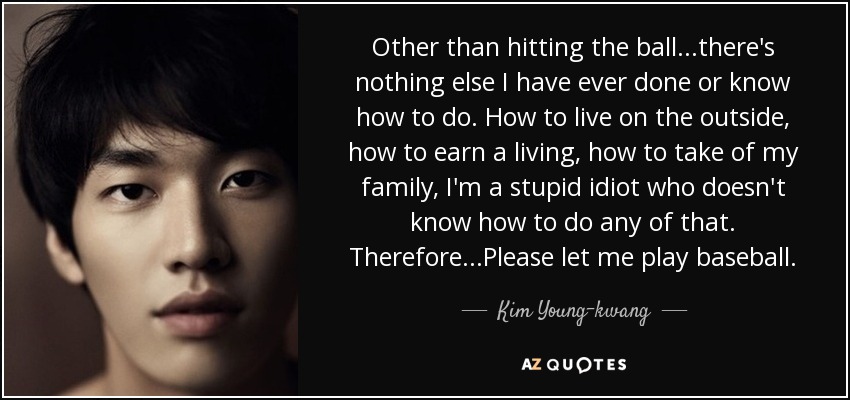 Other than hitting the ball...there's nothing else I have ever done or know how to do. How to live on the outside, how to earn a living, how to take of my family, I'm a stupid idiot who doesn't know how to do any of that. Therefore...Please let me play baseball. - Kim Young-kwang