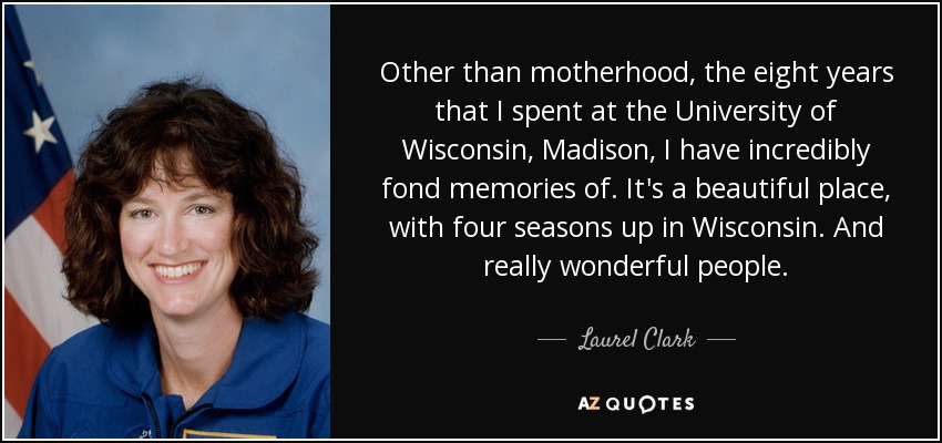 Other than motherhood, the eight years that I spent at the University of Wisconsin, Madison, I have incredibly fond memories of. It's a beautiful place, with four seasons up in Wisconsin. And really wonderful people. - Laurel Clark