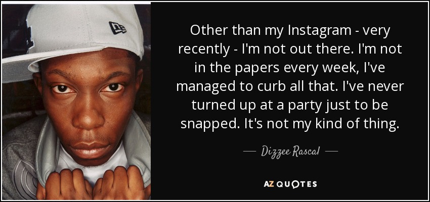 Other than my Instagram - very recently - I'm not out there. I'm not in the papers every week, I've managed to curb all that. I've never turned up at a party just to be snapped. It's not my kind of thing. - Dizzee Rascal