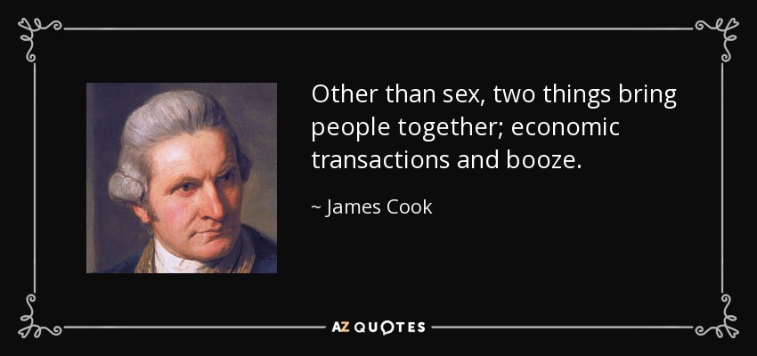 Other than sex, two things bring people together; economic transactions and booze. - James Cook