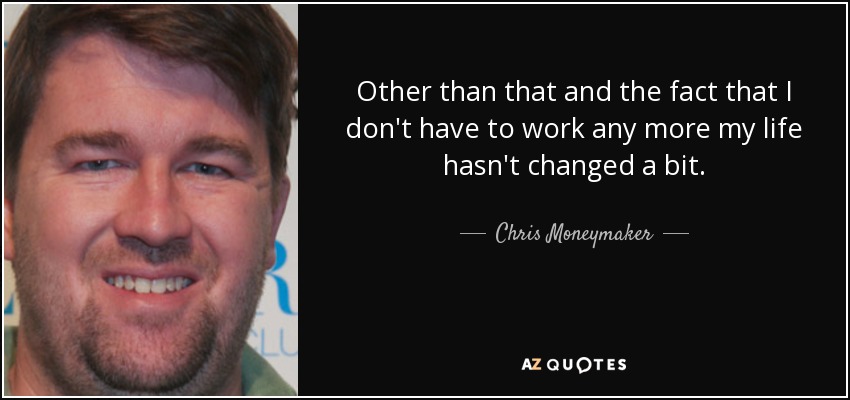 Other than that and the fact that I don't have to work any more my life hasn't changed a bit. - Chris Moneymaker