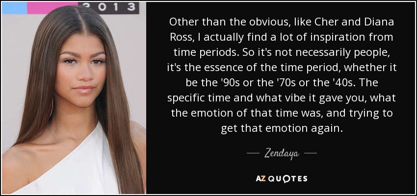 Other than the obvious, like Cher and Diana Ross, I actually find a lot of inspiration from time periods. So it's not necessarily people, it's the essence of the time period, whether it be the '90s or the '70s or the '40s. The specific time and what vibe it gave you, what the emotion of that time was, and trying to get that emotion again. - Zendaya