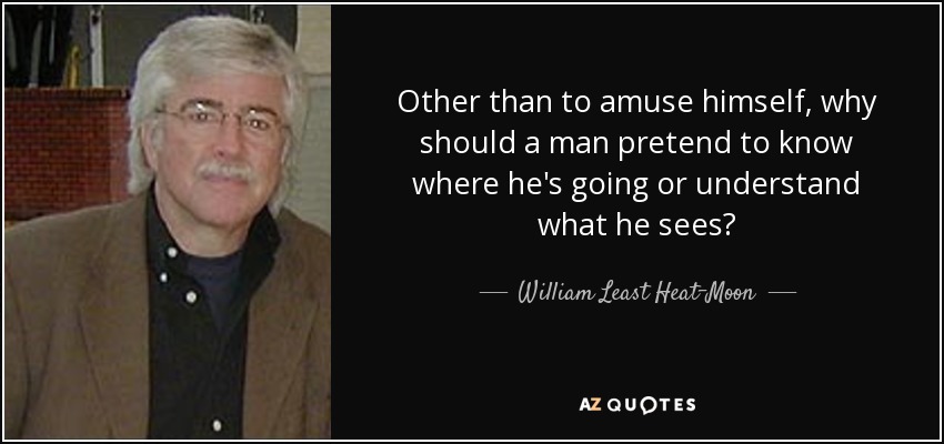 Other than to amuse himself, why should a man pretend to know where he's going or understand what he sees? - William Least Heat-Moon