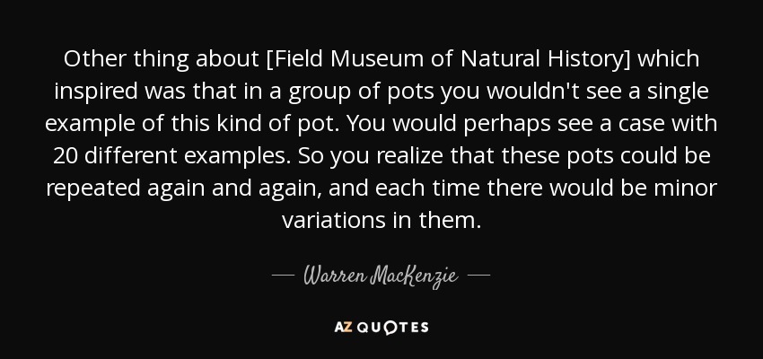 Other thing about [Field Museum of Natural History] which inspired was that in a group of pots you wouldn't see a single example of this kind of pot. You would perhaps see a case with 20 different examples. So you realize that these pots could be repeated again and again, and each time there would be minor variations in them. - Warren MacKenzie