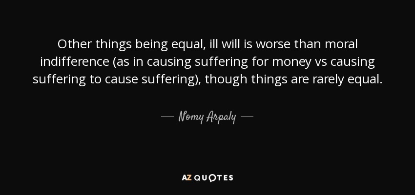 Other things being equal, ill will is worse than moral indifference (as in causing suffering for money vs causing suffering to cause suffering), though things are rarely equal. - Nomy Arpaly