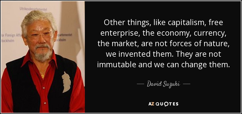 Other things, like capitalism, free enterprise, the economy, currency, the market, are not forces of nature, we invented them. They are not immutable and we can change them. - David Suzuki