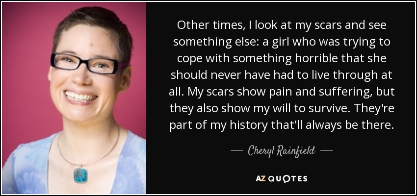 Other times, I look at my scars and see something else: a girl who was trying to cope with something horrible that she should never have had to live through at all. My scars show pain and suffering, but they also show my will to survive. They're part of my history that'll always be there. - Cheryl Rainfield