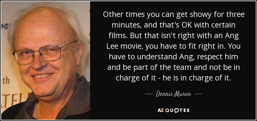 Other times you can get showy for three minutes, and that's OK with certain films. But that isn't right with an Ang Lee movie, you have to fit right in. You have to understand Ang, respect him and be part of the team and not be in charge of it - he is in charge of it. - Dennis Muren