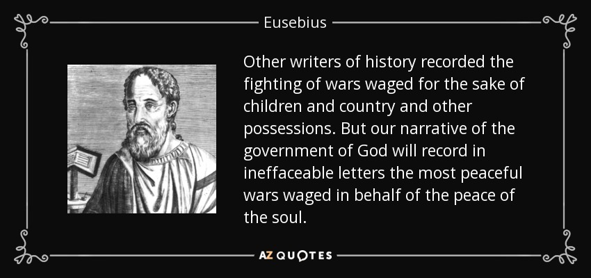 Other writers of history recorded the fighting of wars waged for the sake of children and country and other possessions. But our narrative of the government of God will record in ineffaceable letters the most peaceful wars waged in behalf of the peace of the soul. - Eusebius