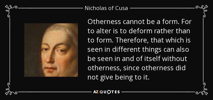 Otherness cannot be a form. For to alter is to deform rather than to form. Therefore, that which is seen in different things can also be seen in and of itself without otherness, since otherness did not give being to it. - Nicholas of Cusa