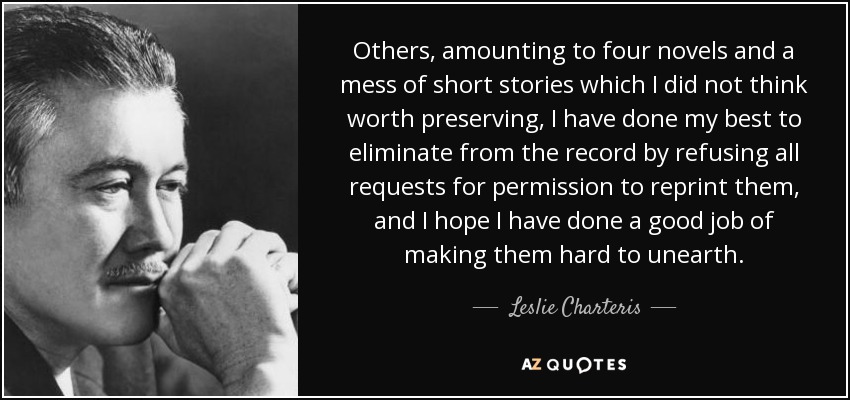 Others, amounting to four novels and a mess of short stories which I did not think worth preserving, I have done my best to eliminate from the record by refusing all requests for permission to reprint them, and I hope I have done a good job of making them hard to unearth. - Leslie Charteris