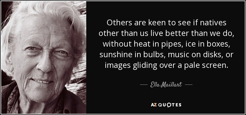 Others are keen to see if natives other than us live better than we do, without heat in pipes, ice in boxes, sunshine in bulbs, music on disks, or images gliding over a pale screen. - Ella Maillart