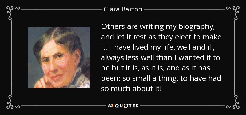 Others are writing my biography, and let it rest as they elect to make it. I have lived my life, well and ill, always less well than I wanted it to be but it is, as it is, and as it has been; so small a thing, to have had so much about it! - Clara Barton