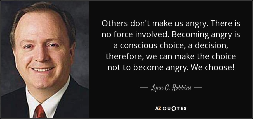 Others don't make us angry. There is no force involved. Becoming angry is a conscious choice, a decision, therefore, we can make the choice not to become angry. We choose! - Lynn G. Robbins
