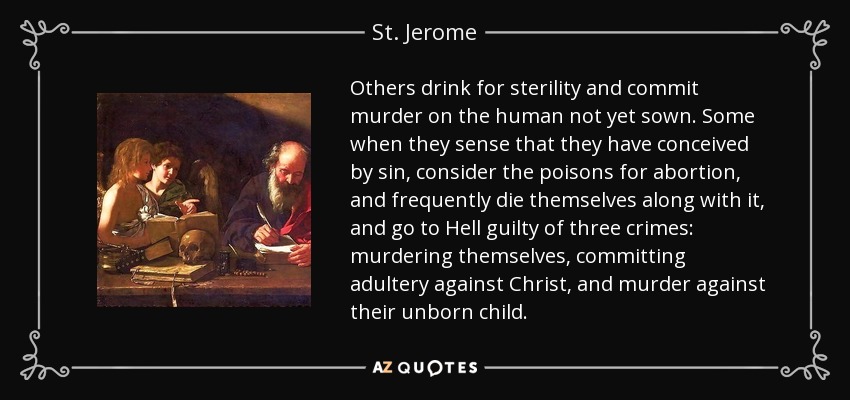 Others drink for sterility and commit murder on the human not yet sown. Some when they sense that they have conceived by sin, consider the poisons for abortion, and frequently die themselves along with it, and go to Hell guilty of three crimes: murdering themselves, committing adultery against Christ, and murder against their unborn child. - St. Jerome