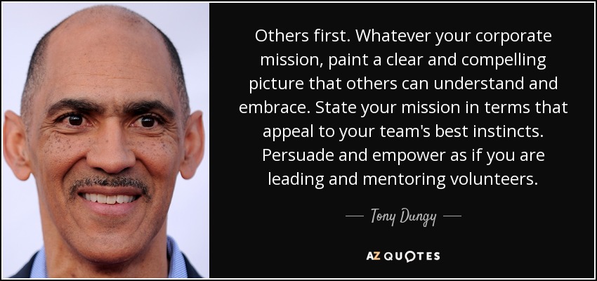 Others first. Whatever your corporate mission, paint a clear and compelling picture that others can understand and embrace. State your mission in terms that appeal to your team's best instincts. Persuade and empower as if you are leading and mentoring volunteers. - Tony Dungy