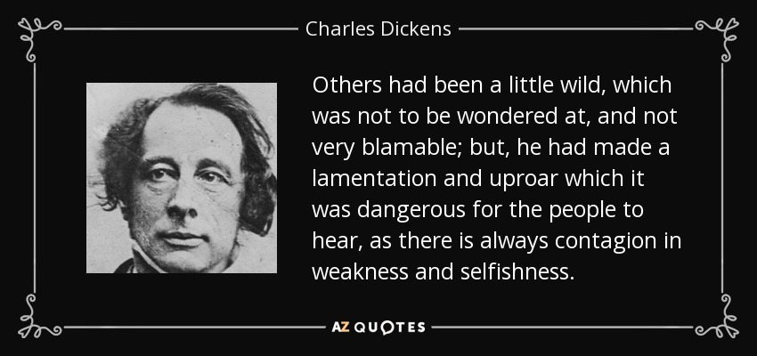 Others had been a little wild, which was not to be wondered at, and not very blamable; but, he had made a lamentation and uproar which it was dangerous for the people to hear, as there is always contagion in weakness and selfishness. - Charles Dickens