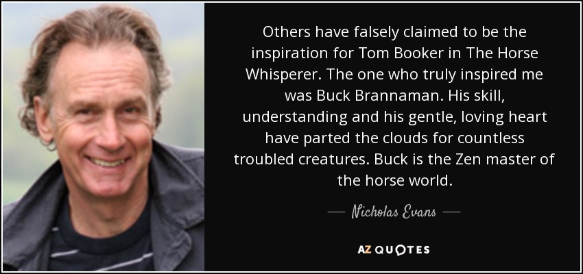 Others have falsely claimed to be the inspiration for Tom Booker in The Horse Whisperer. The one who truly inspired me was Buck Brannaman. His skill, understanding and his gentle, loving heart have parted the clouds for countless troubled creatures. Buck is the Zen master of the horse world. - Nicholas Evans