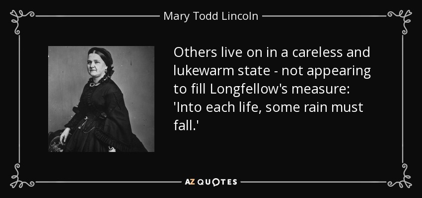Others live on in a careless and lukewarm state - not appearing to fill Longfellow's measure: 'Into each life, some rain must fall.' - Mary Todd Lincoln