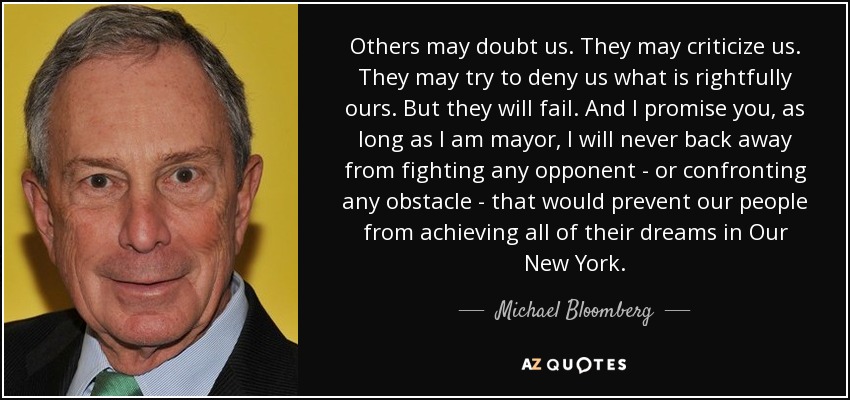 Others may doubt us. They may criticize us. They may try to deny us what is rightfully ours. But they will fail. And I promise you, as long as I am mayor, I will never back away from fighting any opponent - or confronting any obstacle - that would prevent our people from achieving all of their dreams in Our New York. - Michael Bloomberg
