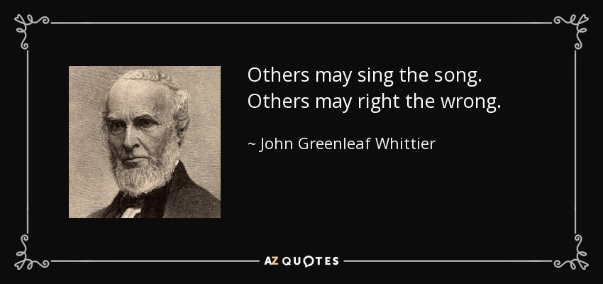 Others may sing the song. Others may right the wrong. - John Greenleaf Whittier