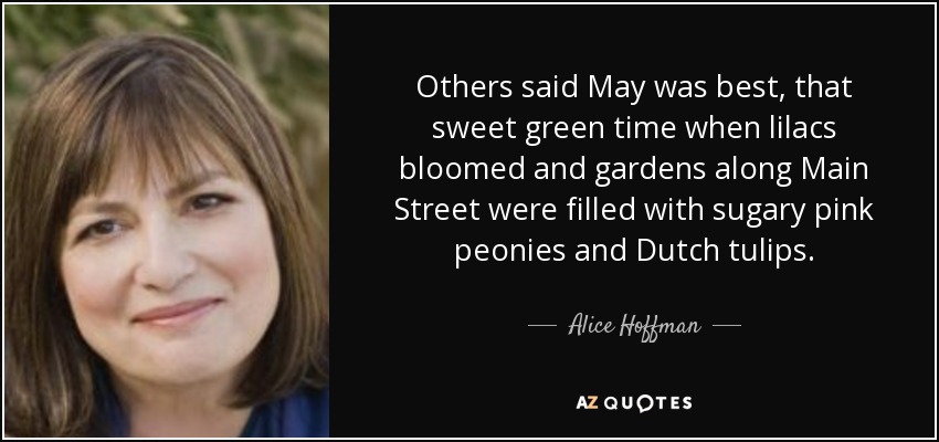 Others said May was best, that sweet green time when lilacs bloomed and gardens along Main Street were filled with sugary pink peonies and Dutch tulips. - Alice Hoffman