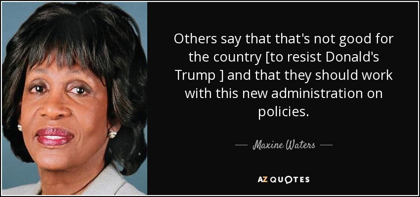 Others say that that's not good for the country [to resist Donald's Trump ] and that they should work with this new administration on policies. - Maxine Waters