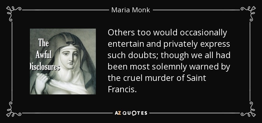 Others too would occasionally entertain and privately express such doubts; though we all had been most solemnly warned by the cruel murder of Saint Francis. - Maria Monk