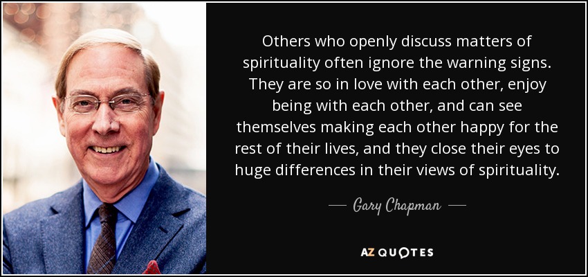 Others who openly discuss matters of spirituality often ignore the warning signs. They are so in love with each other, enjoy being with each other, and can see themselves making each other happy for the rest of their lives, and they close their eyes to huge differences in their views of spirituality. - Gary Chapman