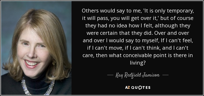 Others would say to me, 'It is only temporary, it will pass, you will get over it,' but of course they had no idea how I felt, although they were certain that they did. Over and over and over I would say to myself, If I can't feel, if I can't move, if I can't think, and I can't care, then what conceivable point is there in living? - Kay Redfield Jamison