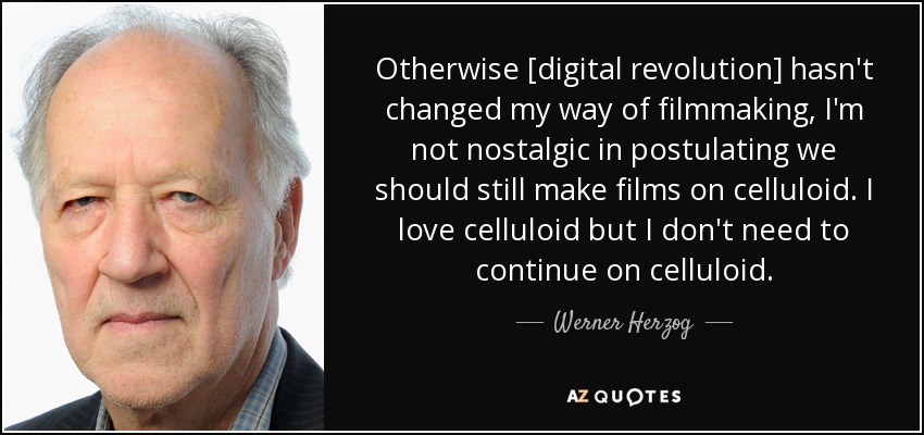 Otherwise [digital revolution] hasn't changed my way of filmmaking, I'm not nostalgic in postulating we should still make films on celluloid. I love celluloid but I don't need to continue on celluloid. - Werner Herzog