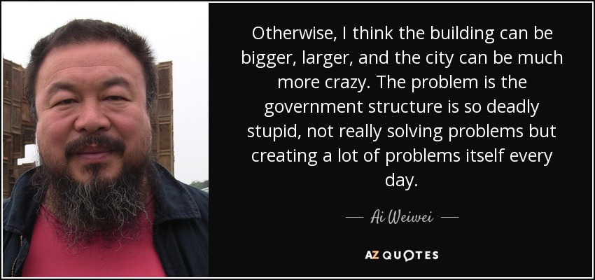 Otherwise, I think the building can be bigger, larger, and the city can be much more crazy. The problem is the government structure is so deadly stupid, not really solving problems but creating a lot of problems itself every day. - Ai Weiwei