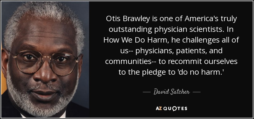 Otis Brawley is one of America's truly outstanding physician scientists. In How We Do Harm, he challenges all of us-- physicians, patients, and communities-- to recommit ourselves to the pledge to 'do no harm.' - David Satcher