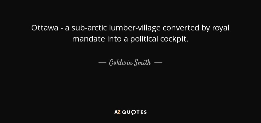 Ottawa - a sub-arctic lumber-village converted by royal mandate into a political cockpit. - Goldwin Smith