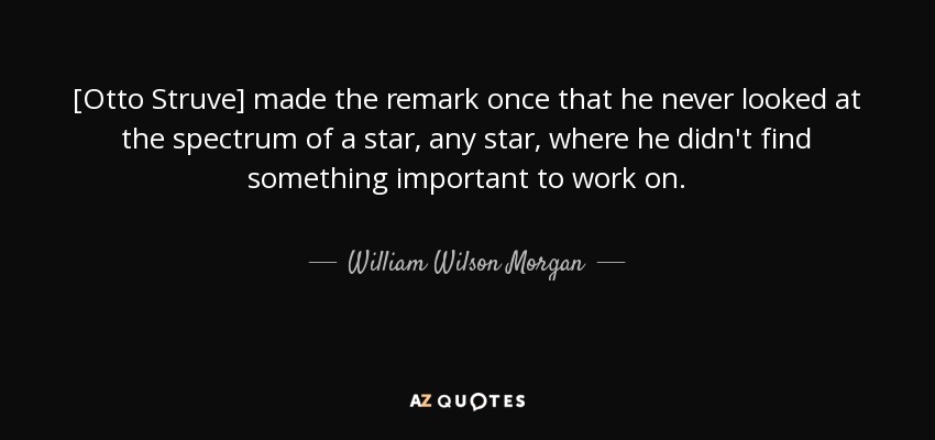 [Otto Struve] made the remark once that he never looked at the spectrum of a star, any star, where he didn't find something important to work on. - William Wilson Morgan