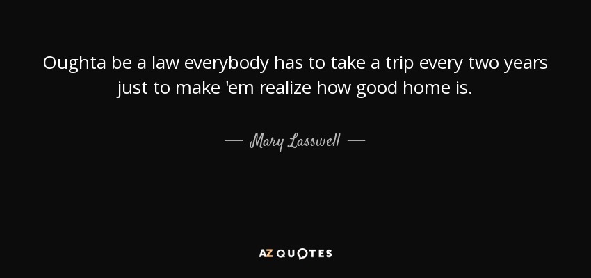 Oughta be a law everybody has to take a trip every two years just to make 'em realize how good home is. - Mary Lasswell
