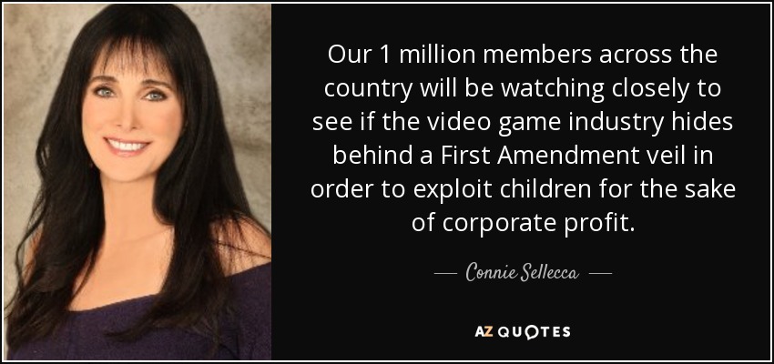 Our 1 million members across the country will be watching closely to see if the video game industry hides behind a First Amendment veil in order to exploit children for the sake of corporate profit. - Connie Sellecca